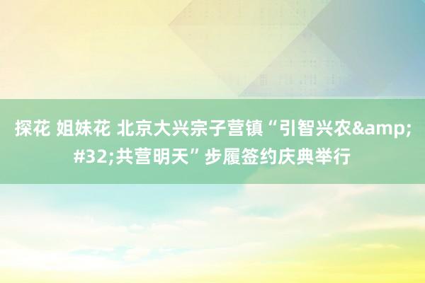 探花 姐妹花 北京大兴宗子营镇“引智兴农&#32;共营明天”步履签约庆典举行