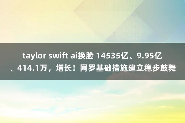 taylor swift ai换脸 14535亿、9.95亿、414.1万，增长！网罗基础措施建立稳步鼓舞