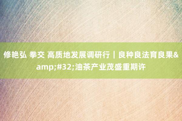 修艳弘 拳交 高质地发展调研行｜良种良法育良果&#32;油茶产业茂盛重期许