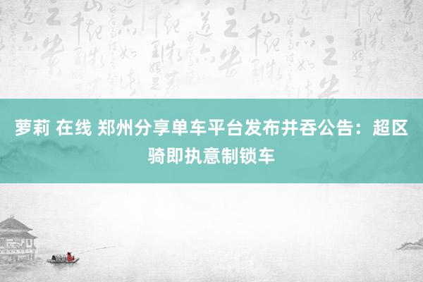 萝莉 在线 郑州分享单车平台发布并吞公告：超区骑即执意制锁车