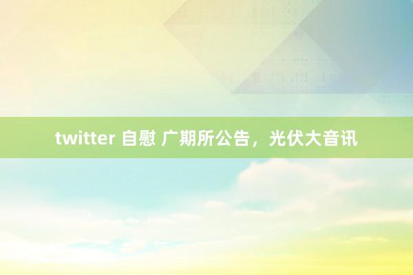 twitter 自慰 广期所公告，光伏大音讯