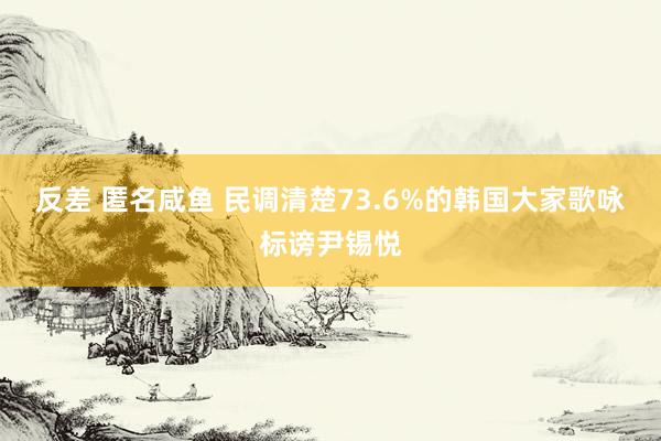 反差 匿名咸鱼 民调清楚73.6%的韩国大家歌咏标谤尹锡悦