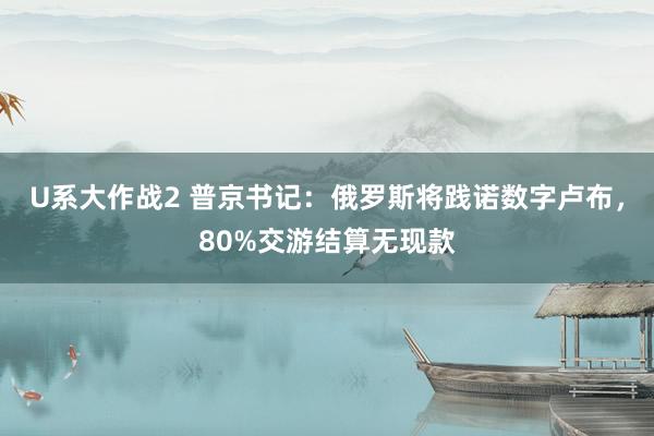 U系大作战2 普京书记：俄罗斯将践诺数字卢布，80%交游结算无现款