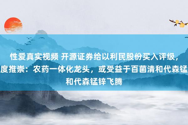 性爱真实视频 开源证券给以利民股份买入评级，公司深度推崇：农药一体化龙头，或受益于百菌清和代森锰锌飞腾