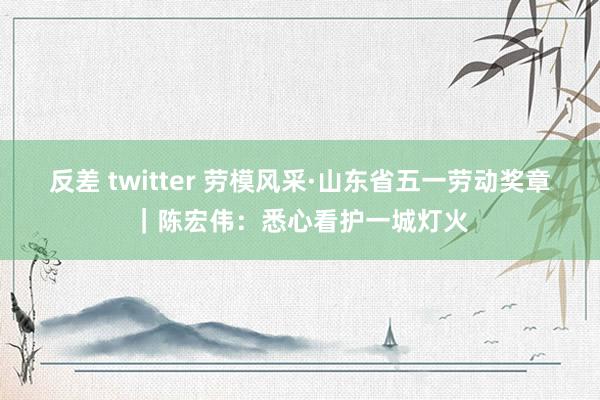 反差 twitter 劳模风采·山东省五一劳动奖章｜陈宏伟：悉心看护一城灯火