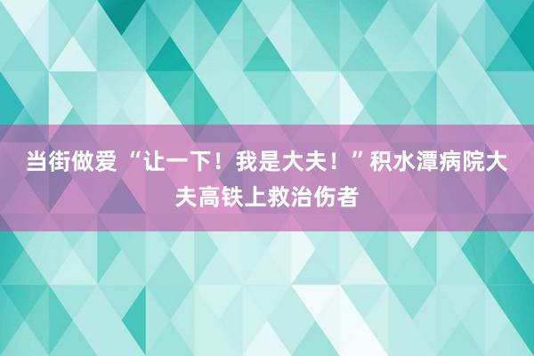 当街做爱 “让一下！我是大夫！”积水潭病院大夫高铁上救治伤者