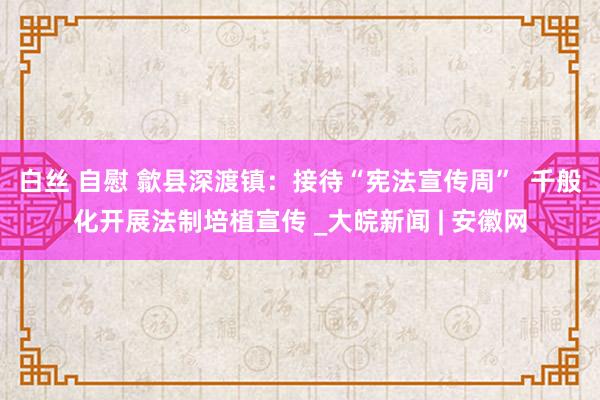 白丝 自慰 歙县深渡镇：接待“宪法宣传周”  千般化开展法制培植宣传 _大皖新闻 | 安徽网