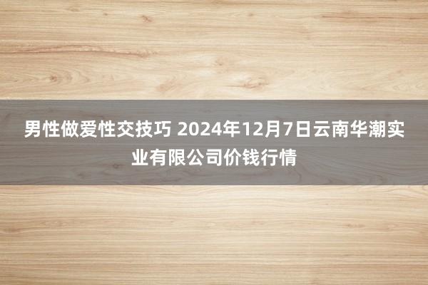 男性做爱性交技巧 2024年12月7日云南华潮实业有限公司价钱行情