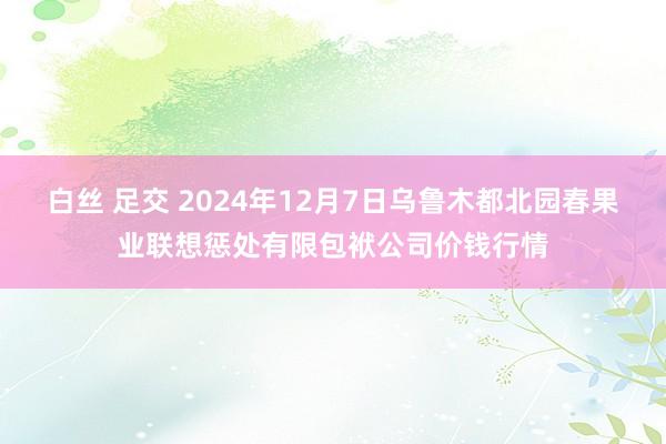 白丝 足交 2024年12月7日乌鲁木都北园春果业联想惩处有限包袱公司价钱行情