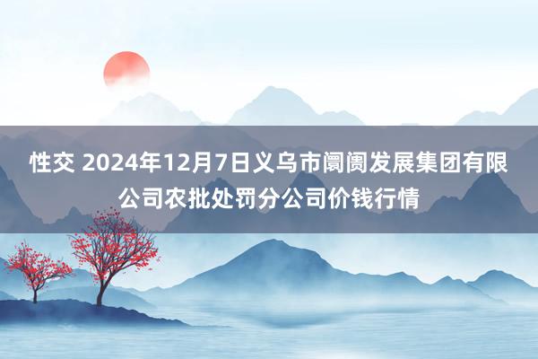 性交 2024年12月7日义乌市阛阓发展集团有限公司农批处罚分公司价钱行情