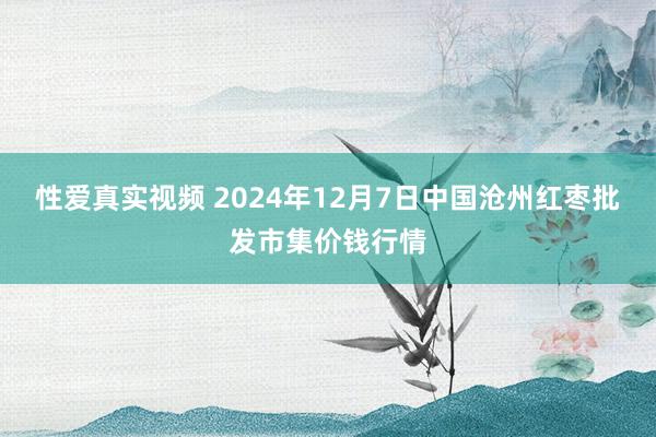 性爱真实视频 2024年12月7日中国沧州红枣批发市集价钱行情