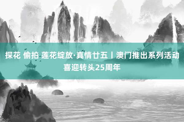 探花 偷拍 莲花绽放·真情廿五丨澳门推出系列活动喜迎转头25周年