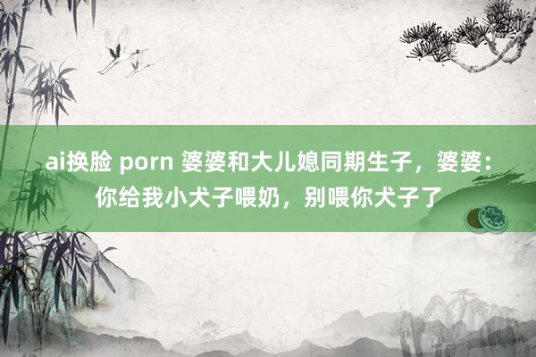 ai换脸 porn 婆婆和大儿媳同期生子，婆婆：你给我小犬子喂奶，别喂你犬子了