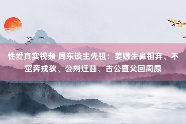 性爱真实视频 周东谈主先祖：姜嫄生鼻祖弃、不窋奔戎狄、公刘迁豳、古公亶父回周原