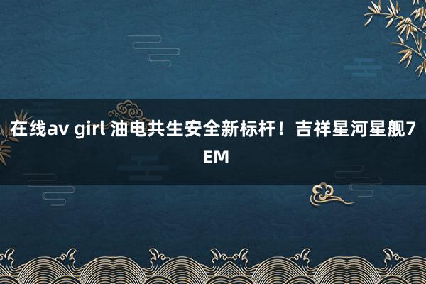 在线av girl 油电共生安全新标杆！吉祥星河星舰7 EM