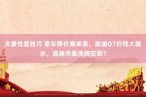 夫妻性爱技巧 豪车降价潮来袭，奥迪Q7价钱大跳水，高端市集洗牌在即？