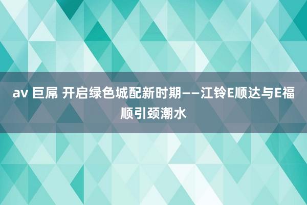 av 巨屌 开启绿色城配新时期——江铃E顺达与E福顺引颈潮水