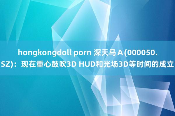 hongkongdoll porn 深天马Ａ(000050.SZ)：现在重心鼓吹3D HUD和光场3D等时间的成立