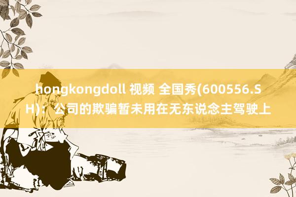 hongkongdoll 视频 全国秀(600556.SH)：公司的欺骗暂未用在无东说念主驾驶上