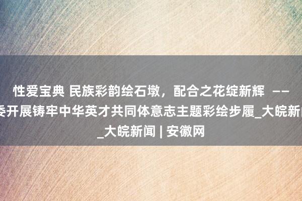 性爱宝典 民族彩韵绘石墩，配合之花绽新辉  ——于湾社居委开展铸牢中华英才共同体意志主题彩绘步履_大皖新闻 | 安徽网