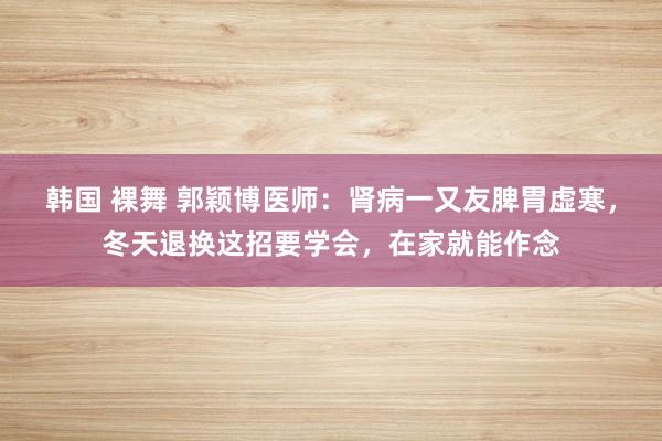 韩国 裸舞 郭颖博医师：肾病一又友脾胃虚寒，冬天退换这招要学会，在家就能作念