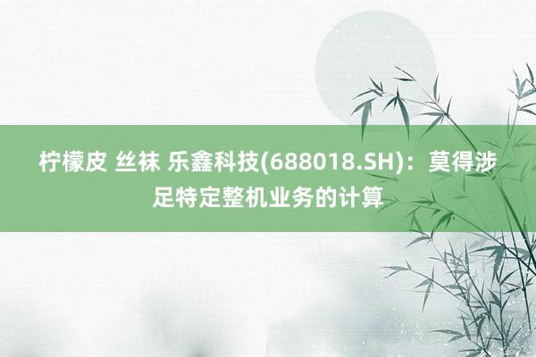 柠檬皮 丝袜 乐鑫科技(688018.SH)：莫得涉足特定整机业务的计算