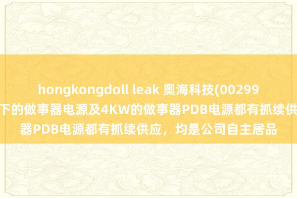 hongkongdoll leak 奥海科技(002993.SZ)：当今3.6KW以下的做事器电源及4KW的做事器PDB电源都有抓续供应，均是公司自主居品