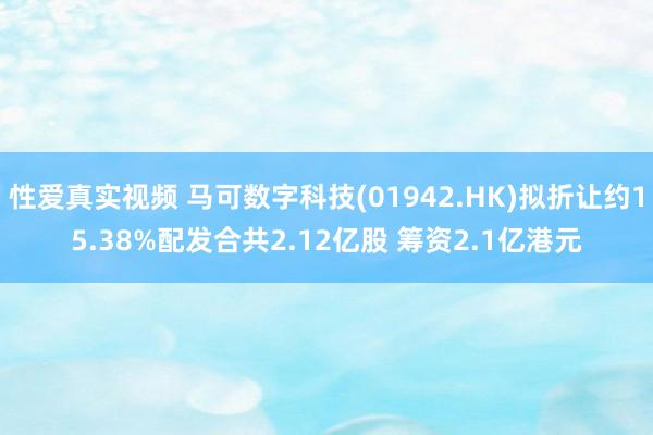 性爱真实视频 马可数字科技(01942.HK)拟折让约15.38%配发合共2.12亿股 筹资2.1亿港元