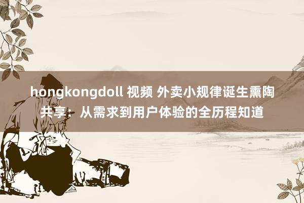 hongkongdoll 视频 外卖小规律诞生熏陶共享：从需求到用户体验的全历程知道