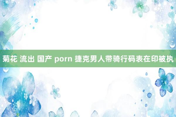 菊花 流出 国产 porn 捷克男人带骑行码表在印被执