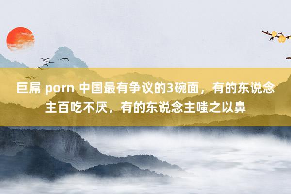 巨屌 porn 中国最有争议的3碗面，有的东说念主百吃不厌，有的东说念主嗤之以鼻