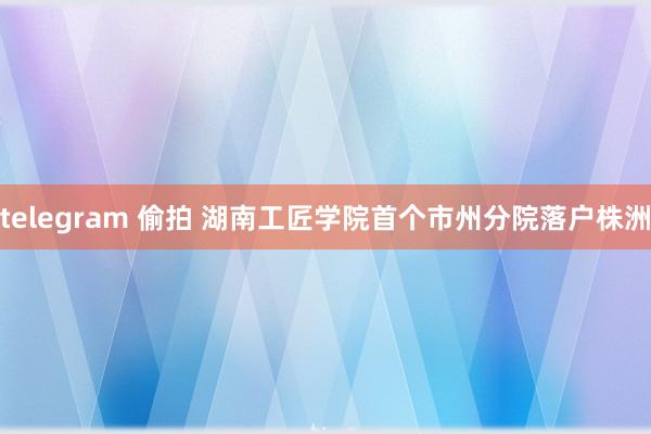 telegram 偷拍 湖南工匠学院首个市州分院落户株洲