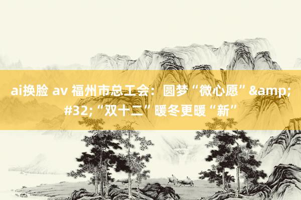 ai换脸 av 福州市总工会：圆梦“微心愿”&#32;“双十二”暖冬更暖“新”