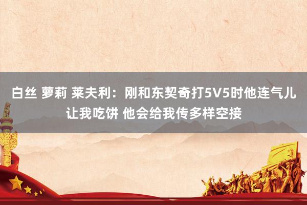 白丝 萝莉 莱夫利：刚和东契奇打5V5时他连气儿让我吃饼 他会给我传多样空接