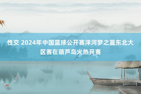 性交 2024年中国篮球公开赛洋河梦之蓝东北大区赛在葫芦岛火热开赛