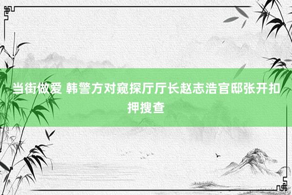 当街做爱 韩警方对窥探厅厅长赵志浩官邸张开扣押搜查