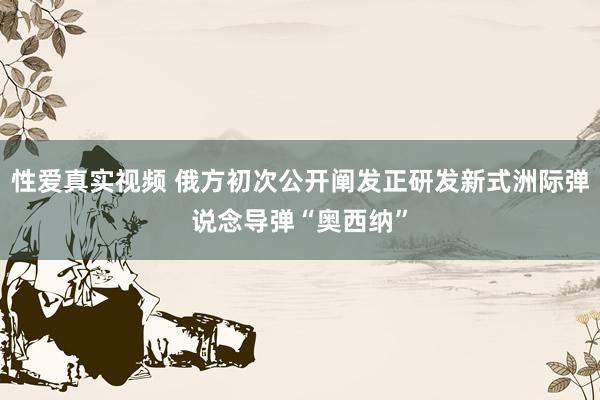 性爱真实视频 俄方初次公开阐发正研发新式洲际弹说念导弹“奥西纳”