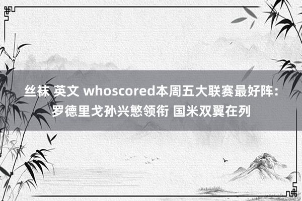 丝袜 英文 whoscored本周五大联赛最好阵：罗德里戈孙兴慜领衔 国米双翼在列