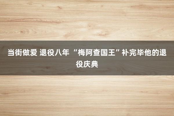 当街做爱 退役八年 “梅阿查国王”补完毕他的退役庆典