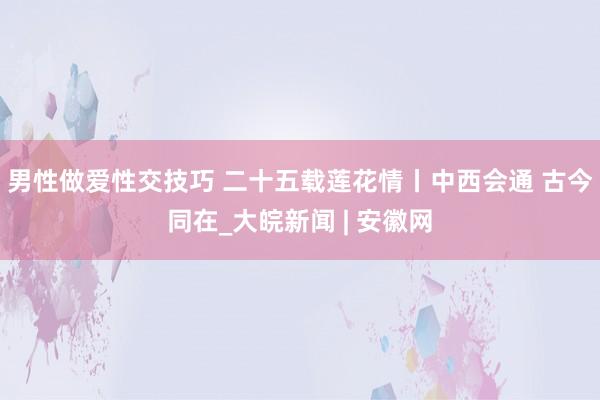 男性做爱性交技巧 二十五载莲花情丨中西会通 古今同在_大皖新闻 | 安徽网