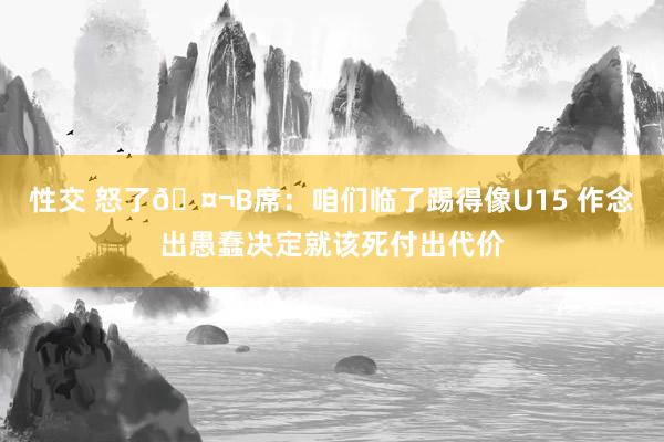 性交 怒了🤬B席：咱们临了踢得像U15 作念出愚蠢决定就该死付出代价