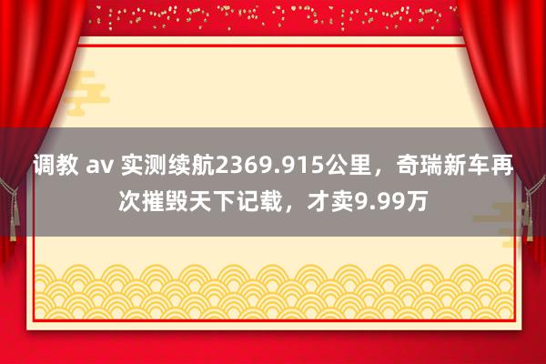 调教 av 实测续航2369.915公里，奇瑞新车再次摧毁天下记载，才卖9.99万