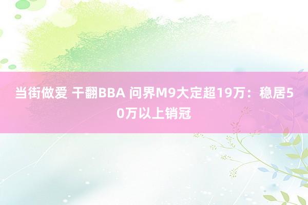 当街做爱 干翻BBA 问界M9大定超19万：稳居50万以上销冠