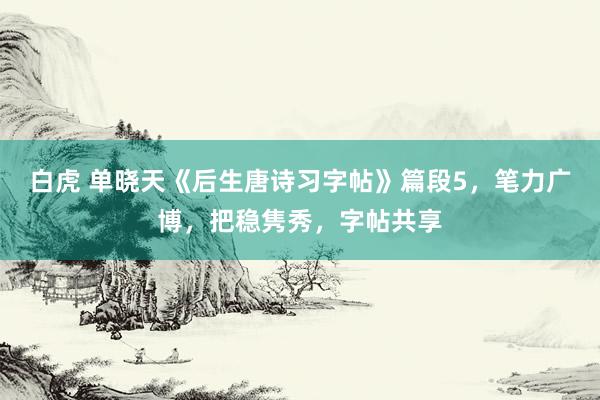 白虎 单晓天《后生唐诗习字帖》篇段5，笔力广博，把稳隽秀，字帖共享