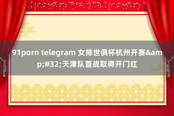 91porn telegram 女排世俱杯杭州开赛&#32;天津队首战取得开门红