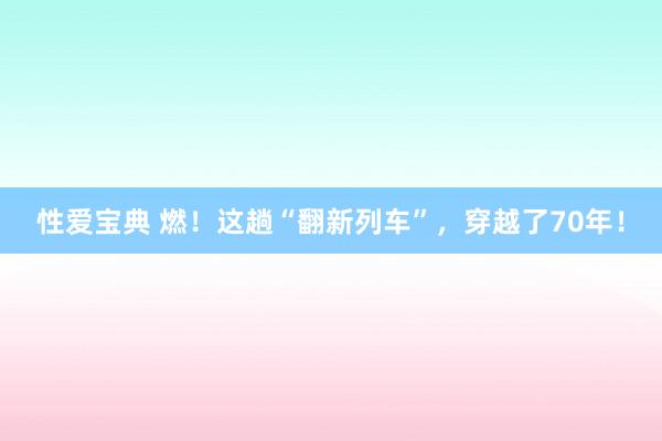 性爱宝典 燃！这趟“翻新列车”，穿越了70年！