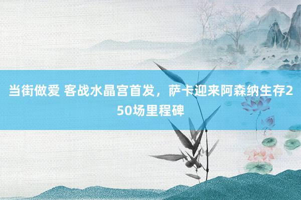 当街做爱 客战水晶宫首发，萨卡迎来阿森纳生存250场里程碑