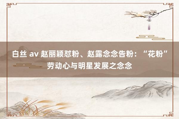 白丝 av 赵丽颖怼粉、赵露念念告粉：“花粉”劳动心与明星发展之念念