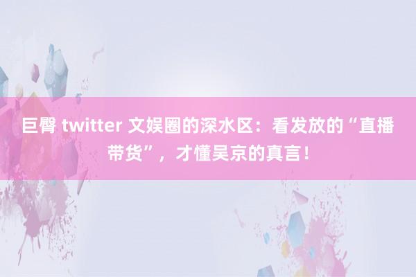 巨臀 twitter 文娱圈的深水区：看发放的“直播带货”，才懂吴京的真言！