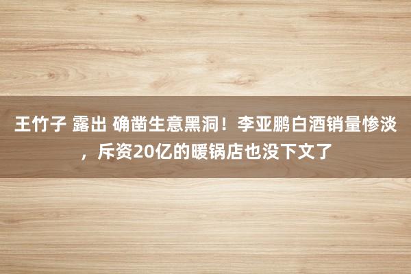 王竹子 露出 确凿生意黑洞！李亚鹏白酒销量惨淡，斥资20亿的暖锅店也没下文了